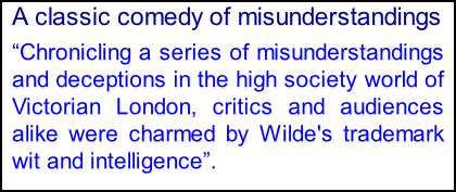 A classic comedy of misunderstandings �Chronicling a series of misunderstandings and deceptions in the high society world of Victorian London, critics and audiences alike were charmed by Wilde's trademark wit and intelligence�.